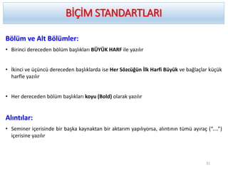 Bölüm ve Alt Bölümler:
• Birinci dereceden bölüm başlıkları BÜYÜK HARF ile yazılır
• İkinci ve üçüncü dereceden başlıklarda ise Her Sözcüğün İlk Harfi Büyük ve bağlaçlar küçük
harfle yazılır
• Her dereceden bölüm başlıkları koyu (Bold) olarak yazılır
Alıntılar:
• Seminer içerisinde bir başka kaynaktan bir aktarım yapılıyorsa, alıntının tümü ayıraç (“....”)
içerisine yazılır
BİÇİM STANDARTLARI
31
 