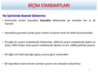 Tez İçerisinde Kaynak Gösterme:
• Seminerde verilen kaynaklar, kaynaklar bölümünde yer almalıdır (en az 20
kaynak)
• Kaynaklara parantez içinde yazar isimleri ve basım tarihi ile atıfta bulunulmalıdır
• Örneğin bir yazarlı makalelerde (Yeşilırmak, 1995) iki yazarlı makalelerde (Şahin ve
Çetin, 2007) ikiden fazla yazarlı makalelerde (Keskin ve ark. 2008) şeklinde düzenir
• Bir diğer atıf şekli kaynağın geçiş sırasına göre sıralamaktır
• Bir kaynaktan resim benzeri alıntılar yazarın izni olmadan kullanılmaz
BİÇİM STANDARTLARI
32
 