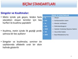 Simgeler ve Kısaltmalar:
• Metin içinde çok geçen, birden fazla
sözcükten oluşan terimler için baş
harfleri ile kısaltma yapılabilir
• Kısaltma, metin içinde ilk geçtiği yerde
yalnızca bir kez açıklanır
• Simgeler ve kısaltmalar, seminer ön
sayfalarında alfabetik sıralı bir dizin
halinde gösterilir
BİÇİM STANDARTLARI
33
SİMGE VE KISALTMALAR
 O2
 KVS
 Va
 EKG
 VEGF
 VKİ
 BMR
→ Oksijen
→ Kardiyovasküler sistem
→ Alveolar ventilasyon
→ Elektrokardiyogram
→ Vasküler Endotelyal Büyüme Faktörü
→ Vücut Kitle İndeksi
→ Bazal Metabolizma Hızı
 