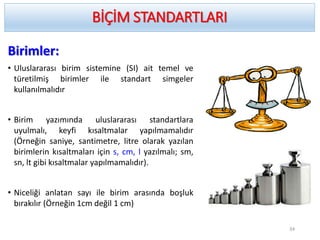 Birimler:
• Uluslararası birim sistemine (SI) ait temel ve
türetilmiş birimler ile standart simgeler
kullanılmalıdır
• Birim yazımında uluslararası standartlara
uyulmalı, keyfi kısaltmalar yapılmamalıdır
(Örneğin saniye, santimetre, litre olarak yazılan
birimlerin kısaltmaları için s, cm, l yazılmalı; sm,
sn, lt gibi kısaltmalar yapılmamalıdır).
• Niceliği anlatan sayı ile birim arasında boşluk
bırakılır (Örneğin 1cm değil 1 cm)
BİÇİM STANDARTLARI
34
 