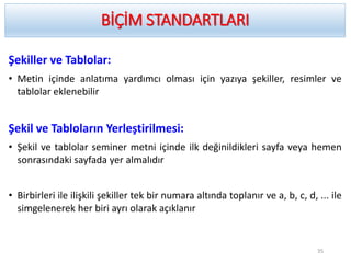 Şekiller ve Tablolar:
• Metin içinde anlatıma yardımcı olması için yazıya şekiller, resimler ve
tablolar eklenebilir
Şekil ve Tabloların Yerleştirilmesi:
• Şekil ve tablolar seminer metni içinde ilk değinildikleri sayfa veya hemen
sonrasındaki sayfada yer almalıdır
• Birbirleri ile ilişkili şekiller tek bir numara altında toplanır ve a, b, c, d, ... ile
simgelenerek her biri ayrı olarak açıklanır
BİÇİM STANDARTLARI
35
 
