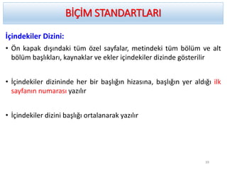 İçindekiler Dizini:
• Ön kapak dışındaki tüm özel sayfalar, metindeki tüm bölüm ve alt
bölüm başlıkları, kaynaklar ve ekler içindekiler dizinde gösterilir
• İçindekiler dizininde her bir başlığın hizasına, başlığın yer aldığı ilk
sayfanın numarası yazılır
• İçindekiler dizini başlığı ortalanarak yazılır
BİÇİM STANDARTLARI
39
 