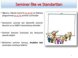 Seminer İlke ve Standartları
• Öğrenci, Yüksek Lisans’ta en az bir ve Doktora
programında en az iki seminer sunmalıdır
• Seminerini sunmak için dönemlik seminer
dersinin en az %80’ni tamamlamış olmalıdır
• Seminer konuları lisansüstü tez konusuna
yönelik olabilir
• Belirlenen seminer konusu, Anabilim Dalı
tarafından enstitüye bildirilir
6
 