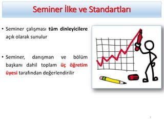 Seminer İlke ve Standartları
• Seminer çalışması tüm dinleyicilere
açık olarak sunulur
• Seminer, danışman ve bölüm
başkanı dahil toplam üç öğretim
üyesi tarafından değerlendirilir
7
 