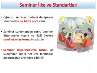 Seminer İlke ve Standartları
• Öğrenci, seminer metnini danışmana
seminerden bir hafta önce verir
• Seminer sunumundan sonra önerilen
düzeltmeler yapılır ve ilgili üyelere
seminer onay formu imzalatılır
• Seminer değerlendirme formu ise
sunumdan sonra her üye tarafından
doldurularak enstitüye bildirilir
9
 