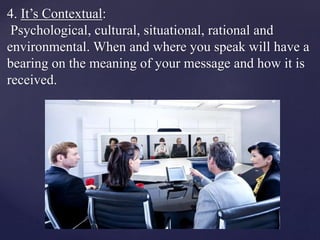 4. It’s Contextual:
Psychological, cultural, situational, rational and
environmental. When and where you speak will have a
bearing on the meaning of your message and how it is
received.
 