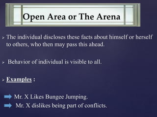  The individual discloses these facts about himself or herself
to others, who then may pass this ahead.
 Behavior of individual is visible to all.
 Examples :
Mr. X Likes Bungee Jumping.
Mr. X dislikes being part of conflicts.
Open Area or The Arena
 
