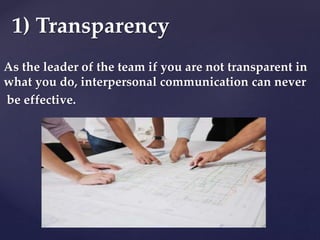 As the leader of the team if you are not transparent in
what you do, interpersonal communication can never
be effective.
1) Transparency
 