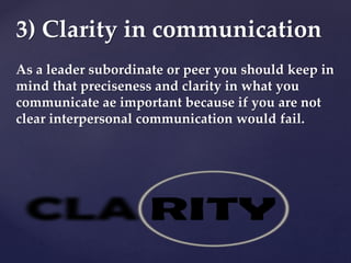 As a leader subordinate or peer you should keep in
mind that preciseness and clarity in what you
communicate ae important because if you are not
clear interpersonal communication would fail.
3) Clarity in communication
 