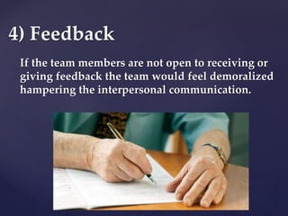 If the team members are not open to receiving or
giving feedback the team would feel demoralized
hampering the interpersonal communication.
4) Feedback
 