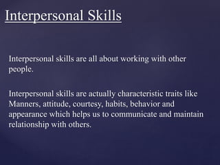 Interpersonal skills are all about working with other
people.
Interpersonal skills are actually characteristic traits like
Manners, attitude, courtesy, habits, behavior and
appearance which helps us to communicate and maintain
relationship with others.
Interpersonal Skills
 
