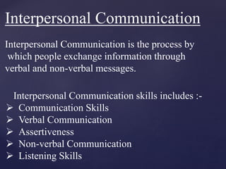 Interpersonal Communication
Interpersonal Communication is the process by
which people exchange information through
verbal and non-verbal messages.
Interpersonal Communication skills includes :-
 Communication Skills
 Verbal Communication
 Assertiveness
 Non-verbal Communication
 Listening Skills
 