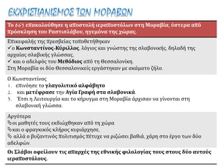 Το 863 επακολούθησε η αποστολή ιεραποστόλων στη Μοραβία, ύστερα από
πρόσκληση του Ραστισλάβου, ηγεμόνα της χώρας.
Επικεφαλής της πρεσβείας τοποθετήθηκαν
ο Κωνσταντίνος-Κύριλλος, λόγιος και γνώστης της σλαβονικής, δηλαδή της
αρχαίας σλαβικής γλώσσας,
 και ο αδελφός του Μεθόδιος από τη Θεσσαλονίκη.
Στη Μοραβία οι δύο Θεσσαλονικείς εργάστηκαν με ακάματο ζήλο.
Ο Κωνσταντίνος
1. επινόησε το γλαγολιτικό αλφάβητο
2. και μετέφρασε την Αγία Γραφή στα σλαβονικά.
3. Έτσι η Λειτουργία και το κήρυγμα στη Μοραβία άρχισαν να γίνονται στη
σλαβονική γλώσσα.
Αργότερα
οι μαθητές τους εκδιώχθηκαν από τη χώρα
και ο φραγκικός κλήρος κυριάρχησε,
 αλλά ο βυζαντινός πολιτισμός πέτυχε να ριζώσει βαθιά, χάρη στο έργο των δύο
αδελφών.
Οι Σλάβοι οφείλουν τις απαρχές της εθνικής φιλολογίας τους στους δύο αυτούς
ιεραποστόλους.
 