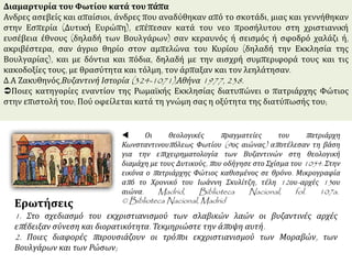 Διαμαρτυρία του Φωτίου κατά του πάπα
Ανδρες ασεβείς και απαίσιοι, άνδρες που αναδύθηκαν από το σκοτάδι, μιας και γεννήθηκαν
στην Εσπερία (Δυτική Ευρώπη), επέπεσαν κατά του νεο προσήλυτου στη χριστιανική
ευσέβεια έθνους (δηλαδή των Βουλγάρων) σαν κεραυνός ή σεισμός ή σφοδρό χαλάζι ή,
ακριβέστερα, σαν άγριο θηρίο στον αμπελώνα του Κυρίου (δηλαδή την Εκκλησία της
Βουλγαρίας), και με δόντια και πόδια, δηλαδή με την αισχρή συμπεριφορά τους και τις
κακοδοξίες τους, με θρασύτητα και τόλμη, τον άρπαξαν και τον λεηλάτησαν.
Δ.Α Ζακυθηνός,Βυζαντινή Ιστορία (324-1071),Αθήνα 1977, 238.
Ποιες κατηγορίες εναντίον της Ρωμαϊκής Εκκλησίας διατυπώνει ο πατριάρχης Φώτιος
στην επιστολή του; Πού οφείλεται κατά τη γνώμη σας η οξύτητα της διατύπωσής του;
 Οι θεολογικές πραγματείες του πατριάρχη
Κωνσταντινουπόλεως Φωτίου (9ος αιώνας) αποτέλεσαν τη βάση
για την επιχειρηματολογία των Βυζαντινών στη θεολογική
διαμάχη με τους Δυτικούς, που οδήγησε στο Σχίσμα του 1054. Στην
εικόνα ο πατριάρχης Φώτιος καθισμένος σε θρόνο. Μικρογραφία
από το Χρονικό του Ιωάννη Σκυλίτζη, τέλη 12ου-αρχές 13ου
αιώνα. Madrid, Biblioteca Nacional, fol. 107a.
© Biblioteca Nacional, MadridΕρωτήσεις
1. Στο σχεδιασμό του εκχριστιανισμού των σλαβικών λαών οι βυζαντινές αρχές
επέδειξαν σύνεση και διορατικότητα. Τεκμηριώστε την άποψη αυτή.
2. Ποιες διαφορές παρουσιάζουν οι τρόποι εκχριστιανισμού των Μοραβών, των
Βουλγάρων και των Ρώσων;
 
