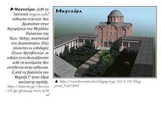 ▲ http://vizantinonistorika.blogspot.gr/2013/03/blog-
post_3287.html
 Μαγναύρα: (από το
λατινικό magna aula)
αίθουσα τελετών που
βρισκόταν στην
περιφέρεια του
Μεγάλου Παλατίου της
Κων/πολης, ανατολικά
του Αυγουσταίου. Εδώ
γίνονταν οι υποδοχές
ξένων πρεσβευτών, οι
οποίοι
εντυπωσιάζονταν από
τα αυτόματα που
εκτίθεντο στην
αίθουσα. Kατά τη
βασιλεία του Μιχαήλ Γ'
ήταν έδρα ανώτατης
σχολής.
http://www.ime.gr/chron
os/09/gr/glossary/main
/m.html
 