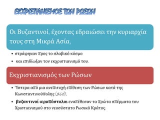 Οι Βυζαντινοί, έχοντας εδραιώσει την κυριαρχία
τους στη Μικρά Ασία,
• στράφηκαν προς το σλαβικό κόσμο
• και επιδίωξαν τον εκχριστιανισμό του.
Εκχριστιανισμός των Ρώσων
• Ύστερα από μια ανεπιτυχή επίθεση των Ρώσων κατά της
Κωνσταντινούπολης (860),
• βυζαντινοί ιεραπόστολοι εναπέθεσαν τα πρώτα σπέρματα του
Χριστιανισμού στο νεοσύστατο Ρωσικό Κράτος.
 