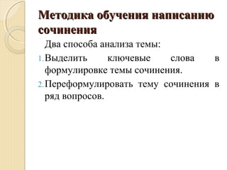 Методика обучения написаниюМетодика обучения написанию
сочинениясочинения
Два способа анализа темы:
1.Выделить ключевые слова в
формулировке темы сочинения.
2.Переформулировать тему сочинения в
ряд вопросов.
 