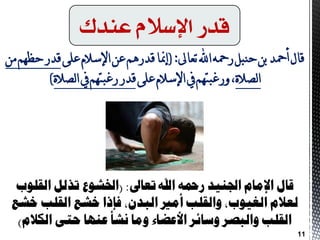 ‫عندك‬ ً‫اإلسال‬ ‫قدز‬
‫قال‬‫تعاىل‬‫اهلل‬‫رمحه‬‫حنبل‬‫بن‬‫أمحد‬(:‫على‬‫اإلسالم‬‫عن‬‫قدرهن‬‫إمنا‬‫هن‬‫حظهن‬‫قدر‬
‫لصالة‬‫ا‬‫على‬‫اإلسالم‬‫يف‬‫ورغبتهن‬،‫لصالة‬‫ا‬‫يف‬‫رغبتهن‬‫قدر‬)
‫تعاىل‬ ‫اهلل‬ ‫زمحه‬ ‫اجلهيد‬ ‫اإلمام‬ ‫قال‬( :‫القلوب‬ ‫ترلل‬ ‫اخلشوع‬
‫خشع‬ ‫القلب‬ ‫خشع‬ ‫فإذا‬ ،‫البدن‬ ‫أمري‬ ‫والقلب‬ ،‫الغيوب‬ ‫لعالم‬
‫الكالم‬ ‫حتى‬ ‫عهها‬ ‫نشأ‬ ‫وما‬ ‫األعضاء‬ ‫وسائس‬ ‫والبصس‬ ‫القلب‬)
11
 