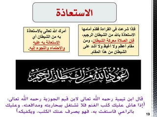 ‫االستعاذة‬
‫فبرا‬‫أِبِٙب‬ َّ‫ذ‬‫فم‬ ‫اٌمشاءح‬ ٟ‫ف‬ ‫ششػذ‬
،ُ١‫اٌشج‬ ْ‫اٌش١طب‬ ِٓ ‫ثبهلل‬ ‫االعزؼبرح‬
ْ‫اٌش١طب‬ ‫ِؼشوخ‬ ‫اٌظالح‬ ْ‫فب‬ِٓٚ ،
ٍٝ‫ػ‬ ‫أشذ‬ ‫ٚال‬ ‫أغ١ظ‬ ‫ٚال‬ ُ‫أػظ‬ َ‫ِمب‬
َ‫اٌّمب‬ ‫٘زا‬ ِٓ ْ‫اٌش١طب‬.
‫أِشن‬‫ثبالعزؼبرح‬ ٌٝ‫رؼب‬ ‫اهلل‬
ٞ‫أ‬ ْ‫اٌش١طب‬ ِٓ ٗ‫ث‬
ٗ١ٍ‫ػ‬ ٗ‫ث‬ ‫االعزؼبٔخ‬
ٗ١ٌ‫ا‬ ‫ٚاٌٍجٛء‬ ‫ٚاالدزّبء‬.
‫قال‬‫تعاىل‬ ‫اهلل‬ ‫رمحه‬ ‫اجلىزية‬ ‫قيم‬ ‫البن‬ ‫تعاىل‬ ‫اهلل‬ ‫رمحه‬ ‫تيمية‬ ‫ابن‬:
(‫مبحاربته‬ ‫تشتغم‬ ‫فال‬ ‫انغنم‬ ‫كهب‬ ‫عهيك‬ ‫هاش‬ ‫إذا‬‫ومدافعته‬‫وعهيك‬ ،
،‫انكهب‬ ‫عنك‬ ‫يصرف‬ ‫فهى‬ ،‫به‬ ‫فاستغث‬ ‫بانراعي‬‫ويكفيكه‬) 19
 