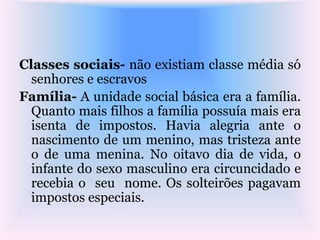 Classes sociais- não existiam classe média só
senhores e escravos
Família- A unidade social básica era a família.
Quanto mais filhos a família possuía mais era
isenta de impostos. Havia alegria ante o
nascimento de um menino, mas tristeza ante
o de uma menina. No oitavo dia de vida, o
infante do sexo masculino era circuncidado e
recebia o seu nome. Os solteirões pagavam
impostos especiais.
 
