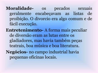 Moralidade- os pecados sexuais
geralmente encabeçavam as listas de
proibição. O divorcio era algo comum e de
fácil execução.
Entretenimento- A forma mais peculiar
de diversão eram as lutas entre os
gladiadores, mas havia também peças
teatrais, boa música e boa literatura.
Negócios- no campo industrial havia
pequenas oficinas locais.
 