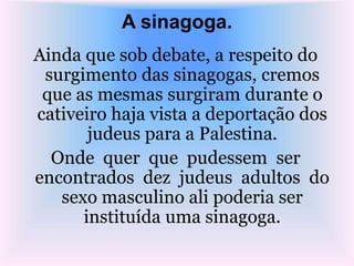A sinagoga.
Ainda que sob debate, a respeito do
surgimento das sinagogas, cremos
que as mesmas surgiram durante o
cativeiro haja vista a deportação dos
judeus para a Palestina.
Onde quer que pudessem ser
encontrados dez judeus adultos do
sexo masculino ali poderia ser
instituída uma sinagoga.
 