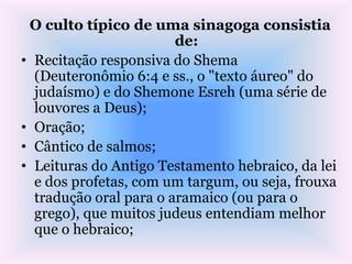 O culto típico de uma sinagoga consistia
de:
• Recitação responsiva do Shema
(Deuteronômio 6:4 e ss., o "texto áureo" do
judaísmo) e do Shemone Esreh (uma série de
louvores a Deus);
• Oração;
• Cântico de salmos;
• Leituras do Antigo Testamento hebraico, da lei
e dos profetas, com um targum, ou seja, frouxa
tradução oral para o aramaico (ou para o
grego), que muitos judeus entendiam melhor
que o hebraico;
 