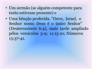 • Um sermão (se alguém competente para
tanto estivesse presente) e
• Uma bênção proferida. "Ouve, Israel, o
Senhor nosso Deus é o único Senhor"
(Deuteronômio 6:4), mais tarde ampliado
pêlos versículos 5-9; 11:13-21; Números
15:37-41.
 