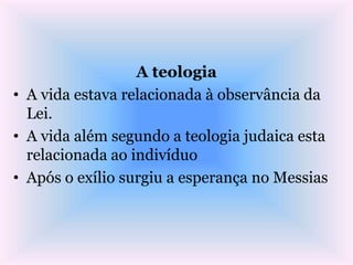 A teologia
• A vida estava relacionada à observância da
Lei.
• A vida além segundo a teologia judaica esta
relacionada ao indivíduo
• Após o exílio surgiu a esperança no Messias
 