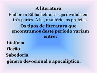 A literatura
Embora a Bíblia hebraica seja dividida em
três partes. A lei, o saltério, os profetas.
Os tipos de literatura que
encontramos deste período variam
entre:
história
ficção
Sabedoria
gênero devocional e apocalíptico.
 
