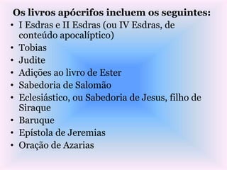 Os livros apócrifos incluem os seguintes:
• I Esdras e II Esdras (ou IV Esdras, de
conteúdo apocalíptico)
• Tobias
• Judite
• Adições ao livro de Ester
• Sabedoria de Salomão
• Eclesiástico, ou Sabedoria de Jesus, filho de
Siraque
• Baruque
• Epístola de Jeremias
• Oração de Azarias
 