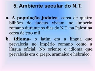 5. Ambiente secular do N.T.
a. A população judaica- cerca de quatro
bilhões de judeus viviam no império
romano durante os dias do N.T. na Palestina
cerca de 700 mil
b. Idioma- o latim era a língua que
prevalecia no império romano como a
língua oficial. No oriente o idioma que
prevalecia era o grego, aramaico e hebraico.
 