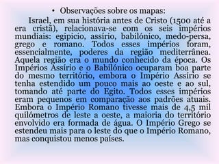 • Observações sobre os mapas:
Israel, em sua história antes de Cristo (1500 até a
era cristã), relacionava-se com os seis impérios
mundiais: egipicio, assírio, babilónico, medo-persa,
grego e romano. Todos esses impérios foram,
essencialmente, poderes da região mediterrânea.
Aquela região era o mundo conhecido da época. Os
Impérios Assírio e o Babilónico ocuparam boa parte
do mesmo território, embora o Império Assírio se
tenha estendido um pouco mais ao oeste e ao sul,
tomando até parte do Egito. Todos esses impérios
eram pequenos em comparação aos padrões atuais.
Embora o Império Romano tivesse mais de 4,5 mil
quilómetros de leste a oeste, a maioria do território
envolvido era formada de água. O Império Grego se
estendeu mais para o leste do que o Império Romano,
mas conquistou menos países.
 