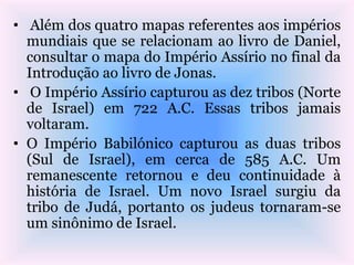 • Além dos quatro mapas referentes aos impérios
mundiais que se relacionam ao livro de Daniel,
consultar o mapa do Império Assírio no final da
Introdução ao livro de Jonas.
• O Império Assírio capturou as dez tribos (Norte
de Israel) em 722 A.C. Essas tribos jamais
voltaram.
• O Império Babilónico capturou as duas tribos
(Sul de Israel), em cerca de 585 A.C. Um
remanescente retornou e deu continuidade à
história de Israel. Um novo Israel surgiu da
tribo de Judá, portanto os judeus tornaram-se
um sinônimo de Israel.
 
