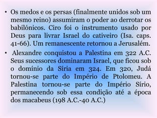 • Os medos e os persas (finalmente unidos sob um
mesmo reino) assumiram o poder ao derrotar os
babilónicos. Ciro foi o instrumento usado por
Deus para livrar Israel do cativeiro (Isa. caps.
41-66). Um remanescente retornou a Jerusalém.
• Alexandre conquistou a Palestina em 322 A.C.
Seus sucessores dominaram Israel, que ficou sob
o domínio da Síria em 324. Em 320, Judá
tornou-se parte do Império de Ptolomeu. A
Palestina tornou-se parte do Império Sírio,
permanecendo sob essa condição até a época
dos macabeus (198 A.C.-40 A.C.)
 
