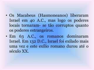 • Os Macabeus (Hasmoneanos) liberaram
Israel em 40 A.C., mas logo os poderes
locais tornaram- se tão corruptos quanto
os poderes estrangeiros.
• Em 63 A.C., os romanos dominaram
Israel. Em 132 D.C., Israel foi exilado mais
uma vez e este exílio romano durou até o
século XX.
 