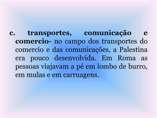 c. transportes, comunicação e
comercio- no campo dos transportes do
comercio e das comunicações, a Palestina
era pouco desenvolvida. Em Roma as
pessoas viajavam a pé em lombo de burro,
em mulas e em carruagens.
 