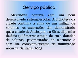 Serviço público
Alexandria contava com um bem
desenvolvido sistema escolar. A biblioteca da
cidade continha a cima de um milhão de
volumes. As escavações têm demonstrado
que a cidade de Antioquia, na Síria, dispunha
de dois quilômetros e meio de ruas dotadas
de colunas, pavimentadas de mármore e
com um completo sistema de iluminação
noturna. Santana, 2003
 