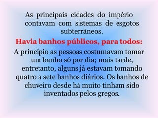 As principais cidades do império
contavam com sistemas de esgotos
subterrâneos.
Havia banhos públicos, para todos:
A princípio as pessoas costumavam tomar
um banho só por dia; mais tarde,
entretanto, alguns já estavam tomando
quatro a sete banhos diários. Os banhos de
chuveiro desde há muito tinham sido
inventados pelos gregos.
 
