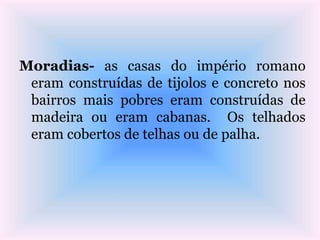 Moradias- as casas do império romano
eram construídas de tijolos e concreto nos
bairros mais pobres eram construídas de
madeira ou eram cabanas. Os telhados
eram cobertos de telhas ou de palha.
 