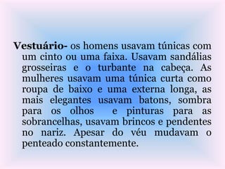 Vestuário- os homens usavam túnicas com
um cinto ou uma faixa. Usavam sandálias
grosseiras e o turbante na cabeça. As
mulheres usavam uma túnica curta como
roupa de baixo e uma externa longa, as
mais elegantes usavam batons, sombra
para os olhos e pinturas para as
sobrancelhas, usavam brincos e pendentes
no nariz. Apesar do véu mudavam o
penteado constantemente.
 