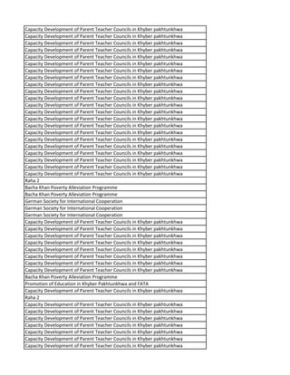 Capacity Development of Parent Teacher Councils in Khyber pakhtunkhwa
Capacity Development of Parent Teacher Councils in Khyber pakhtunkhwa
Capacity Development of Parent Teacher Councils in Khyber pakhtunkhwa
Capacity Development of Parent Teacher Councils in Khyber pakhtunkhwa
Capacity Development of Parent Teacher Councils in Khyber pakhtunkhwa
Capacity Development of Parent Teacher Councils in Khyber pakhtunkhwa
Capacity Development of Parent Teacher Councils in Khyber pakhtunkhwa
Capacity Development of Parent Teacher Councils in Khyber pakhtunkhwa
Capacity Development of Parent Teacher Councils in Khyber pakhtunkhwa
Capacity Development of Parent Teacher Councils in Khyber pakhtunkhwa
Capacity Development of Parent Teacher Councils in Khyber pakhtunkhwa
Capacity Development of Parent Teacher Councils in Khyber pakhtunkhwa
Capacity Development of Parent Teacher Councils in Khyber pakhtunkhwa
Capacity Development of Parent Teacher Councils in Khyber pakhtunkhwa
Capacity Development of Parent Teacher Councils in Khyber pakhtunkhwa
Capacity Development of Parent Teacher Councils in Khyber pakhtunkhwa
Capacity Development of Parent Teacher Councils in Khyber pakhtunkhwa
Capacity Development of Parent Teacher Councils in Khyber pakhtunkhwa
Capacity Development of Parent Teacher Councils in Khyber pakhtunkhwa
Capacity Development of Parent Teacher Councils in Khyber pakhtunkhwa
Capacity Development of Parent Teacher Councils in Khyber pakhtunkhwa
Capacity Development of Parent Teacher Councils in Khyber pakhtunkhwa
Raha 2
Bacha Khan Poverty Alleviation Programme
Bacha Khan Poverty Alleviation Programme
German Society for International Cooperation
German Society for International Cooperation
German Society for International Cooperation
Capacity Development of Parent Teacher Councils in Khyber pakhtunkhwa
Capacity Development of Parent Teacher Councils in Khyber pakhtunkhwa
Capacity Development of Parent Teacher Councils in Khyber pakhtunkhwa
Capacity Development of Parent Teacher Councils in Khyber pakhtunkhwa
Capacity Development of Parent Teacher Councils in Khyber pakhtunkhwa
Capacity Development of Parent Teacher Councils in Khyber pakhtunkhwa
Capacity Development of Parent Teacher Councils in Khyber pakhtunkhwa
Capacity Development of Parent Teacher Councils in Khyber pakhtunkhwa
Bacha Khan Poverty Alleviation Programme
Promotion of Education in Khyber Pakhtunkhwa and FATA
Capacity Development of Parent Teacher Councils in Khyber pakhtunkhwa
Raha 2
Capacity Development of Parent Teacher Councils in Khyber pakhtunkhwa
Capacity Development of Parent Teacher Councils in Khyber pakhtunkhwa
Capacity Development of Parent Teacher Councils in Khyber pakhtunkhwa
Capacity Development of Parent Teacher Councils in Khyber pakhtunkhwa
Capacity Development of Parent Teacher Councils in Khyber pakhtunkhwa
Capacity Development of Parent Teacher Councils in Khyber pakhtunkhwa
Capacity Development of Parent Teacher Councils in Khyber pakhtunkhwa
 