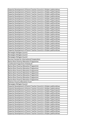 Capacity Development of Parent Teacher Councils in Khyber pakhtunkhwa
Capacity Development of Parent Teacher Councils in Khyber pakhtunkhwa
Capacity Development of Parent Teacher Councils in Khyber pakhtunkhwa
Capacity Development of Parent Teacher Councils in Khyber pakhtunkhwa
Capacity Development of Parent Teacher Councils in Khyber pakhtunkhwa
Capacity Development of Parent Teacher Councils in Khyber pakhtunkhwa
Capacity Development of Parent Teacher Councils in Khyber pakhtunkhwa
Capacity Development of Parent Teacher Councils in Khyber pakhtunkhwa
Capacity Development of Parent Teacher Councils in Khyber pakhtunkhwa
Capacity Development of Parent Teacher Councils in Khyber pakhtunkhwa
Capacity Development of Parent Teacher Councils in Khyber pakhtunkhwa
Capacity Development of Parent Teacher Councils in Khyber pakhtunkhwa
Capacity Development of Parent Teacher Councils in Khyber pakhtunkhwa
Capacity Development of Parent Teacher Councils in Khyber pakhtunkhwa
Capacity Development of Parent Teacher Councils in Khyber pakhtunkhwa
Capacity Development of Parent Teacher Councils in Khyber pakhtunkhwa
Capacity Development of Parent Teacher Councils in Khyber pakhtunkhwa
Capacity Development of Parent Teacher Councils in Khyber pakhtunkhwa
Capacity Development of Parent Teacher Councils in Khyber pakhtunkhwa
Norwegian Refugee Council
Norwegian Refugee Council
Norwegian Refugee Council
German Society for International Cooperation
Bacha Khan Poverty Alleviation Programme
Livelihoods Programme Hindukush
Bacha Khan Poverty Alleviation Programme
Bacha Khan Poverty Alleviation Programme
Bacha Khan Poverty Alleviation Programme
Bacha Khan Poverty Alleviation Programme
Bacha Khan Poverty Alleviation Programme
Bacha Khan Poverty Alleviation Programme
Bacha Khan Poverty Alleviation Programme
Pakistan Poverty Alleviation Fund
Norwegian Refugee Council
Capacity Development of Parent Teacher Councils in Khyber pakhtunkhwa
Capacity Development of Parent Teacher Councils in Khyber pakhtunkhwa
Capacity Development of Parent Teacher Councils in Khyber pakhtunkhwa
Capacity Development of Parent Teacher Councils in Khyber pakhtunkhwa
Capacity Development of Parent Teacher Councils in Khyber pakhtunkhwa
Capacity Development of Parent Teacher Councils in Khyber pakhtunkhwa
Capacity Development of Parent Teacher Councils in Khyber pakhtunkhwa
Capacity Development of Parent Teacher Councils in Khyber pakhtunkhwa
Capacity Development of Parent Teacher Councils in Khyber pakhtunkhwa
Capacity Development of Parent Teacher Councils in Khyber pakhtunkhwa
Capacity Development of Parent Teacher Councils in Khyber pakhtunkhwa
Capacity Development of Parent Teacher Councils in Khyber pakhtunkhwa
Capacity Development of Parent Teacher Councils in Khyber pakhtunkhwa
 