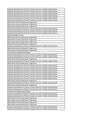 Capacity Development of Parent Teacher Councils in Khyber pakhtunkhwa
Capacity Development of Parent Teacher Councils in Khyber pakhtunkhwa
Capacity Development of Parent Teacher Councils in Khyber pakhtunkhwa
Capacity Development of Parent Teacher Councils in Khyber pakhtunkhwa
Capacity Development of Parent Teacher Councils in Khyber pakhtunkhwa
Capacity Development of Parent Teacher Councils in Khyber pakhtunkhwa
Bacha Khan Poverty Alleviation Programme
Bacha Khan Poverty Alleviation Programme
Bacha Khan Poverty Alleviation Programme
Capacity Development of Parent Teacher Councils in Khyber pakhtunkhwa
Capacity Development of Parent Teacher Councils in Khyber pakhtunkhwa
Capacity Development of Parent Teacher Councils in Khyber pakhtunkhwa
Danish Refugee Council
Bacha Khan Poverty Alleviation Programme
Bacha Khan Poverty Alleviation Programme
Bacha Khan Poverty Alleviation Programme
Bacha Khan Poverty Alleviation Programme
Capacity Development of Parent Teacher Councils in Khyber pakhtunkhwa
Bacha Khan Poverty Alleviation Programme
Bacha Khan Poverty Alleviation Programme
Livelihood Strenghtening Program
Capacity Development of Parent Teacher Councils in Khyber pakhtunkhwa
Capacity Development of Parent Teacher Councils in Khyber pakhtunkhwa
Bacha Khan Poverty Alleviation Programme
Capacity Development of Parent Teacher Councils in Khyber pakhtunkhwa
Bacha Khan Poverty Alleviation Programme
Capacity Development of Parent Teacher Councils in Khyber pakhtunkhwa
Capacity Development of Parent Teacher Councils in Khyber pakhtunkhwa
Capacity Development of Parent Teacher Councils in Khyber pakhtunkhwa
Capacity Development of Parent Teacher Councils in Khyber pakhtunkhwa
Capacity Development of Parent Teacher Councils in Khyber pakhtunkhwa
Capacity Development of Parent Teacher Councils in Khyber pakhtunkhwa
Capacity Development of Parent Teacher Councils in Khyber pakhtunkhwa
Bacha Khan Poverty Alleviation Programme
Capacity Development of Parent Teacher Councils in Khyber pakhtunkhwa
Bacha Khan Poverty Alleviation Programme
Capacity Development of Parent Teacher Councils in Khyber pakhtunkhwa
Capacity Development of Parent Teacher Councils in Khyber pakhtunkhwa
Livelihood Strenghtening Program
Capacity Development of Parent Teacher Councils in Khyber pakhtunkhwa
Capacity Development of Parent Teacher Councils in Khyber pakhtunkhwa
Bacha Khan Poverty Alleviation Programme
Bacha Khan Poverty Alleviation Programme
Bacha Khan Poverty Alleviation Programme
Bacha Khan Poverty Alleviation Programme
Capacity Development of Parent Teacher Councils in Khyber pakhtunkhwa
Capacity Development of Parent Teacher Councils in Khyber pakhtunkhwa
 