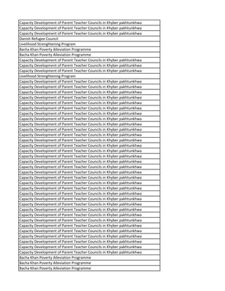 Capacity Development of Parent Teacher Councils in Khyber pakhtunkhwa
Capacity Development of Parent Teacher Councils in Khyber pakhtunkhwa
Capacity Development of Parent Teacher Councils in Khyber pakhtunkhwa
Danish Refugee Council
Livelihood Strenghtening Program
Bacha Khan Poverty Alleviation Programme
Bacha Khan Poverty Alleviation Programme
Capacity Development of Parent Teacher Councils in Khyber pakhtunkhwa
Capacity Development of Parent Teacher Councils in Khyber pakhtunkhwa
Capacity Development of Parent Teacher Councils in Khyber pakhtunkhwa
Livelihood Strenghtening Program
Capacity Development of Parent Teacher Councils in Khyber pakhtunkhwa
Capacity Development of Parent Teacher Councils in Khyber pakhtunkhwa
Capacity Development of Parent Teacher Councils in Khyber pakhtunkhwa
Capacity Development of Parent Teacher Councils in Khyber pakhtunkhwa
Capacity Development of Parent Teacher Councils in Khyber pakhtunkhwa
Capacity Development of Parent Teacher Councils in Khyber pakhtunkhwa
Capacity Development of Parent Teacher Councils in Khyber pakhtunkhwa
Capacity Development of Parent Teacher Councils in Khyber pakhtunkhwa
Capacity Development of Parent Teacher Councils in Khyber pakhtunkhwa
Capacity Development of Parent Teacher Councils in Khyber pakhtunkhwa
Capacity Development of Parent Teacher Councils in Khyber pakhtunkhwa
Capacity Development of Parent Teacher Councils in Khyber pakhtunkhwa
Capacity Development of Parent Teacher Councils in Khyber pakhtunkhwa
Capacity Development of Parent Teacher Councils in Khyber pakhtunkhwa
Capacity Development of Parent Teacher Councils in Khyber pakhtunkhwa
Capacity Development of Parent Teacher Councils in Khyber pakhtunkhwa
Capacity Development of Parent Teacher Councils in Khyber pakhtunkhwa
Capacity Development of Parent Teacher Councils in Khyber pakhtunkhwa
Capacity Development of Parent Teacher Councils in Khyber pakhtunkhwa
Capacity Development of Parent Teacher Councils in Khyber pakhtunkhwa
Capacity Development of Parent Teacher Councils in Khyber pakhtunkhwa
Capacity Development of Parent Teacher Councils in Khyber pakhtunkhwa
Capacity Development of Parent Teacher Councils in Khyber pakhtunkhwa
Capacity Development of Parent Teacher Councils in Khyber pakhtunkhwa
Capacity Development of Parent Teacher Councils in Khyber pakhtunkhwa
Capacity Development of Parent Teacher Councils in Khyber pakhtunkhwa
Capacity Development of Parent Teacher Councils in Khyber pakhtunkhwa
Capacity Development of Parent Teacher Councils in Khyber pakhtunkhwa
Capacity Development of Parent Teacher Councils in Khyber pakhtunkhwa
Capacity Development of Parent Teacher Councils in Khyber pakhtunkhwa
Capacity Development of Parent Teacher Councils in Khyber pakhtunkhwa
Capacity Development of Parent Teacher Councils in Khyber pakhtunkhwa
Capacity Development of Parent Teacher Councils in Khyber pakhtunkhwa
Bacha Khan Poverty Alleviation Programme
Bacha Khan Poverty Alleviation Programme
Bacha Khan Poverty Alleviation Programme
 