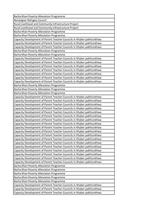 Bacha Khan Poverty Alleviation Programme
Norwegian Refugee Council
Rural Livelihood and Community Infrastructure Project
Rural Livelihood and Community Infrastructure Project
Bacha Khan Poverty Alleviation Programme
Bacha Khan Poverty Alleviation Programme
Capacity Development of Parent Teacher Councils in Khyber pakhtunkhwa
Capacity Development of Parent Teacher Councils in Khyber pakhtunkhwa
Capacity Development of Parent Teacher Councils in Khyber pakhtunkhwa
Bacha Khan Poverty Alleviation Programme
Bacha Khan Poverty Alleviation Programme
Capacity Development of Parent Teacher Councils in Khyber pakhtunkhwa
Capacity Development of Parent Teacher Councils in Khyber pakhtunkhwa
Capacity Development of Parent Teacher Councils in Khyber pakhtunkhwa
Capacity Development of Parent Teacher Councils in Khyber pakhtunkhwa
Capacity Development of Parent Teacher Councils in Khyber pakhtunkhwa
Capacity Development of Parent Teacher Councils in Khyber pakhtunkhwa
Capacity Development of Parent Teacher Councils in Khyber pakhtunkhwa
Bacha Khan Poverty Alleviation Programme
Bacha Khan Poverty Alleviation Programme
Bacha Khan Poverty Alleviation Programme
Capacity Development of Parent Teacher Councils in Khyber pakhtunkhwa
Capacity Development of Parent Teacher Councils in Khyber pakhtunkhwa
Capacity Development of Parent Teacher Councils in Khyber pakhtunkhwa
Capacity Development of Parent Teacher Councils in Khyber pakhtunkhwa
Capacity Development of Parent Teacher Councils in Khyber pakhtunkhwa
Capacity Development of Parent Teacher Councils in Khyber pakhtunkhwa
Capacity Development of Parent Teacher Councils in Khyber pakhtunkhwa
Capacity Development of Parent Teacher Councils in Khyber pakhtunkhwa
Capacity Development of Parent Teacher Councils in Khyber pakhtunkhwa
Capacity Development of Parent Teacher Councils in Khyber pakhtunkhwa
Capacity Development of Parent Teacher Councils in Khyber pakhtunkhwa
Capacity Development of Parent Teacher Councils in Khyber pakhtunkhwa
Capacity Development of Parent Teacher Councils in Khyber pakhtunkhwa
Capacity Development of Parent Teacher Councils in Khyber pakhtunkhwa
Capacity Development of Parent Teacher Councils in Khyber pakhtunkhwa
Capacity Development of Parent Teacher Councils in Khyber pakhtunkhwa
Capacity Development of Parent Teacher Councils in Khyber pakhtunkhwa
Capacity Development of Parent Teacher Councils in Khyber pakhtunkhwa
Bacha Khan Poverty Alleviation Programme
Bacha Khan Poverty Alleviation Programme
Bacha Khan Poverty Alleviation Programme
Bacha Khan Poverty Alleviation Programme
Bacha Khan Poverty Alleviation Programme
Capacity Development of Parent Teacher Councils in Khyber pakhtunkhwa
Capacity Development of Parent Teacher Councils in Khyber pakhtunkhwa
Capacity Development of Parent Teacher Councils in Khyber pakhtunkhwa
 