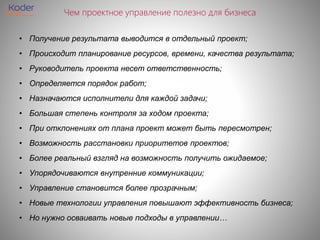 Чем проектное управление полезно для бизнеса
• Получение результата выводится в отдельный проект;
• Происходит планирование ресурсов, времени, качества результата;
• Руководитель проекта несет ответственность;
• Определяется порядок работ;
• Назначаются исполнители для каждой задачи;
• Большая степень контроля за ходом проекта;
• При отклонениях от плана проект может быть пересмотрен;
• Возможность расстановки приоритетов проектов;
• Более реальный взгляд на возможность получить ожидаемое;
• Упорядочиваются внутренние коммуникации;
• Управление становится более прозрачным;
• Новые технологии управления повышают эффективность бизнеса;
• Но нужно осваивать новые подходы в управлении…
 