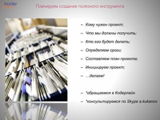 Планируем создание полезного инструмента
– Кому нужен проект;
– Что мы должны получить;
– Кто его будет делать;
– Определяем сроки;
– Составляем план проекта;
– Инициируем проект;
– …делаем!
– *обращаемся в Кодерлайн
– *консультируемся по Skype a.kukanov
 