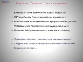Кому выгодно / невыгодно проектное управление
– Владельцам (дает возможность видеть глобально);
– ТОП-менеджерам (структурированное управление);
– Исполнителям, заинтересованным в результативной работе;
– Подразделениям (в проекте коммуницирование лучше);
– Клиентам (они лучше понимают, что и как происходит);
– Невыгодно «офисному планктону» (не нужен результат);
– Сотрудникам, которые неэффективны или некомпетентны;
– Вашим конкурентам…;
 