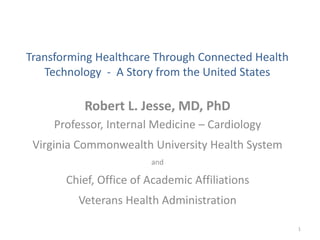 Transforming Healthcare Through Connected Health
Technology - A Story from the United States
Robert L. Jesse, MD, PhD
Professor, Internal Medicine – Cardiology
Virginia Commonwealth University Health System
and
Chief, Office of Academic Affiliations
Veterans Health Administration
1
 